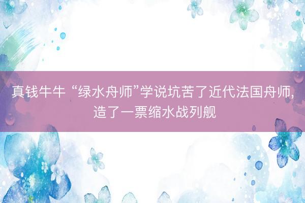 真钱牛牛 “绿水舟师”学说坑苦了近代法国舟师， 造了一票缩水战列舰