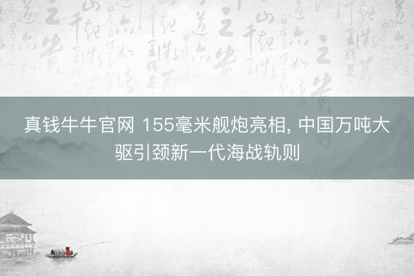 真钱牛牛官网 155毫米舰炮亮相， 中国万吨大驱引颈新一代海战轨则