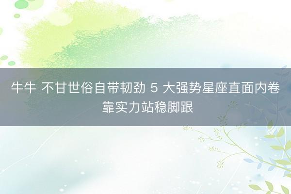 牛牛 不甘世俗自带韧劲 5 大强势星座直面内卷 靠实力站稳脚跟